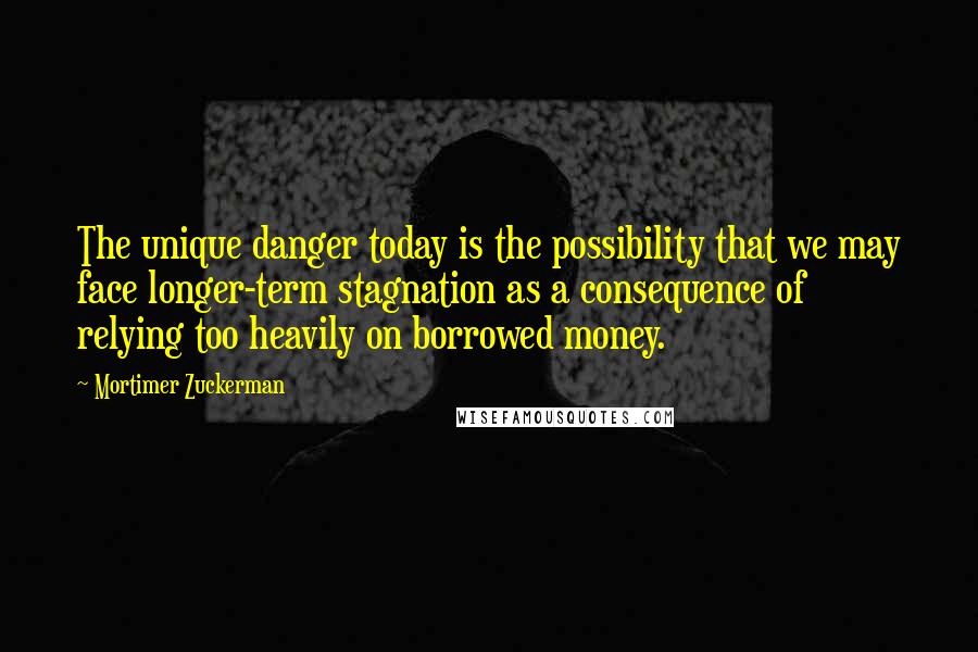 Mortimer Zuckerman Quotes: The unique danger today is the possibility that we may face longer-term stagnation as a consequence of relying too heavily on borrowed money.