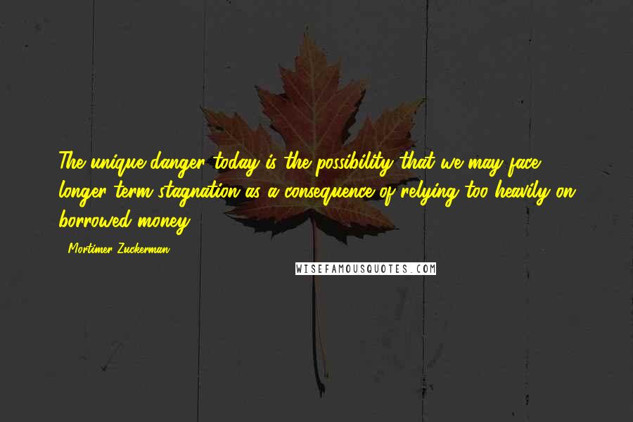 Mortimer Zuckerman Quotes: The unique danger today is the possibility that we may face longer-term stagnation as a consequence of relying too heavily on borrowed money.