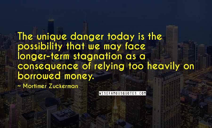 Mortimer Zuckerman Quotes: The unique danger today is the possibility that we may face longer-term stagnation as a consequence of relying too heavily on borrowed money.