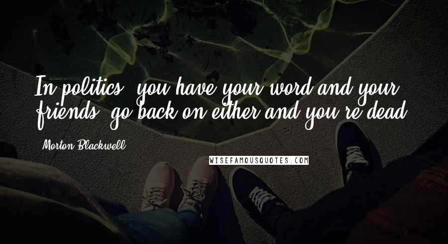 Morton Blackwell Quotes: In politics, you have your word and your friends; go back on either and you're dead.