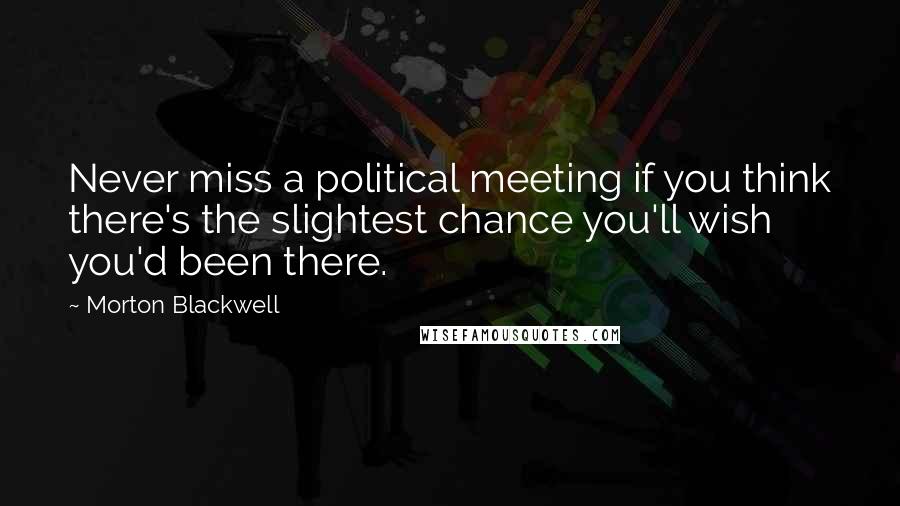 Morton Blackwell Quotes: Never miss a political meeting if you think there's the slightest chance you'll wish you'd been there.