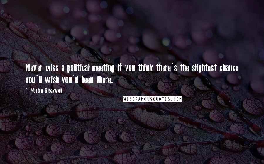 Morton Blackwell Quotes: Never miss a political meeting if you think there's the slightest chance you'll wish you'd been there.