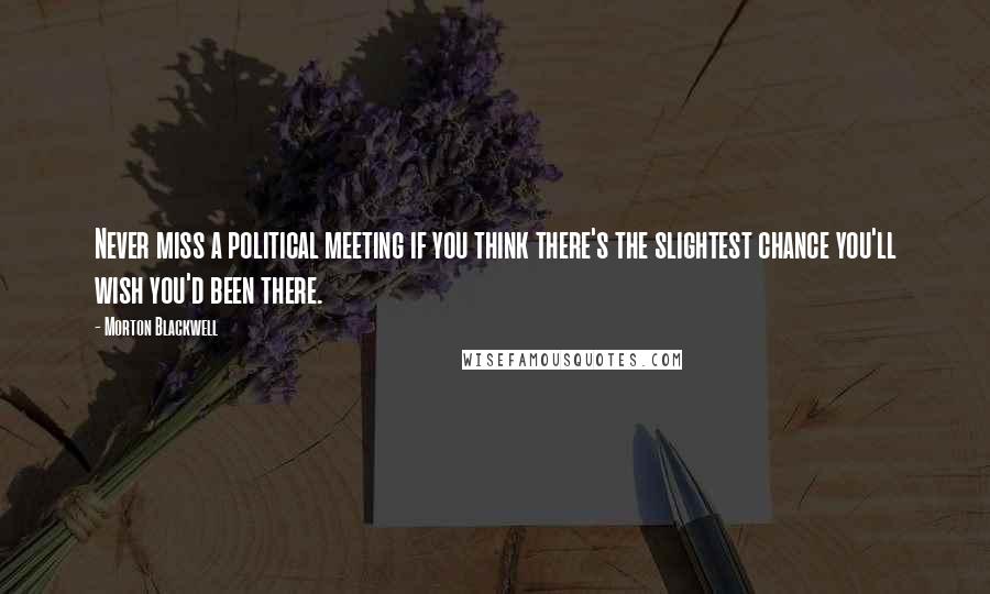 Morton Blackwell Quotes: Never miss a political meeting if you think there's the slightest chance you'll wish you'd been there.