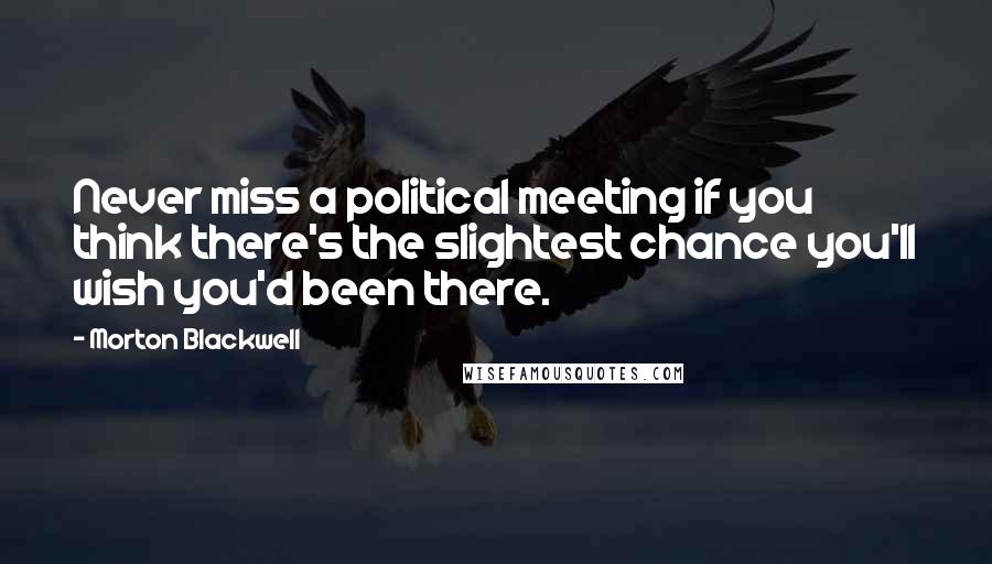 Morton Blackwell Quotes: Never miss a political meeting if you think there's the slightest chance you'll wish you'd been there.