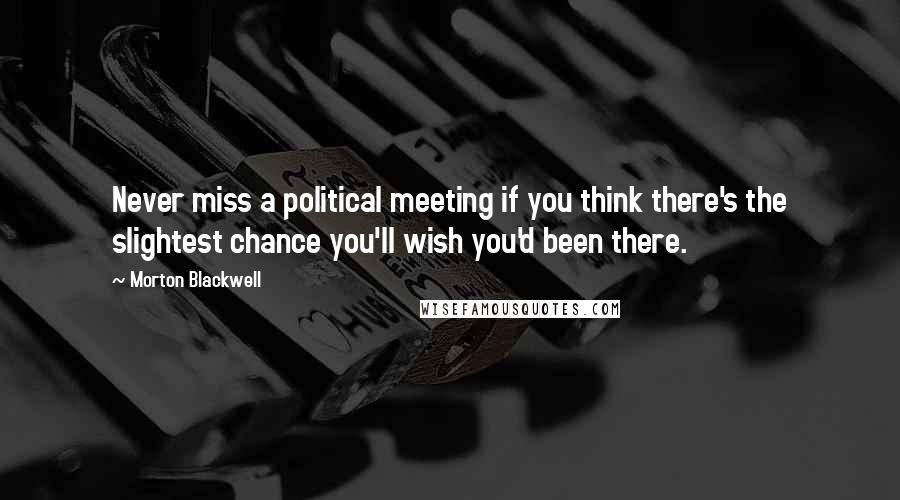 Morton Blackwell Quotes: Never miss a political meeting if you think there's the slightest chance you'll wish you'd been there.