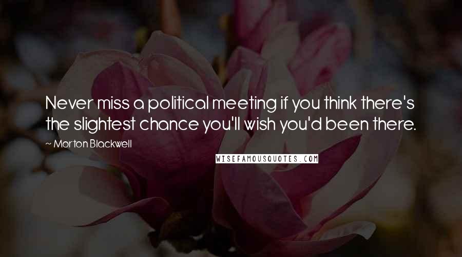 Morton Blackwell Quotes: Never miss a political meeting if you think there's the slightest chance you'll wish you'd been there.
