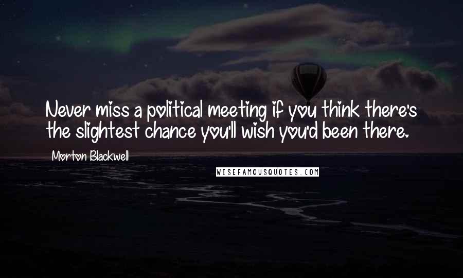 Morton Blackwell Quotes: Never miss a political meeting if you think there's the slightest chance you'll wish you'd been there.