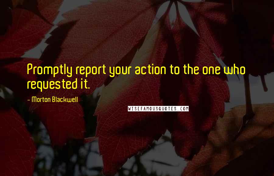 Morton Blackwell Quotes: Promptly report your action to the one who requested it.