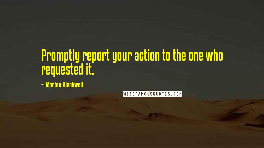 Morton Blackwell Quotes: Promptly report your action to the one who requested it.