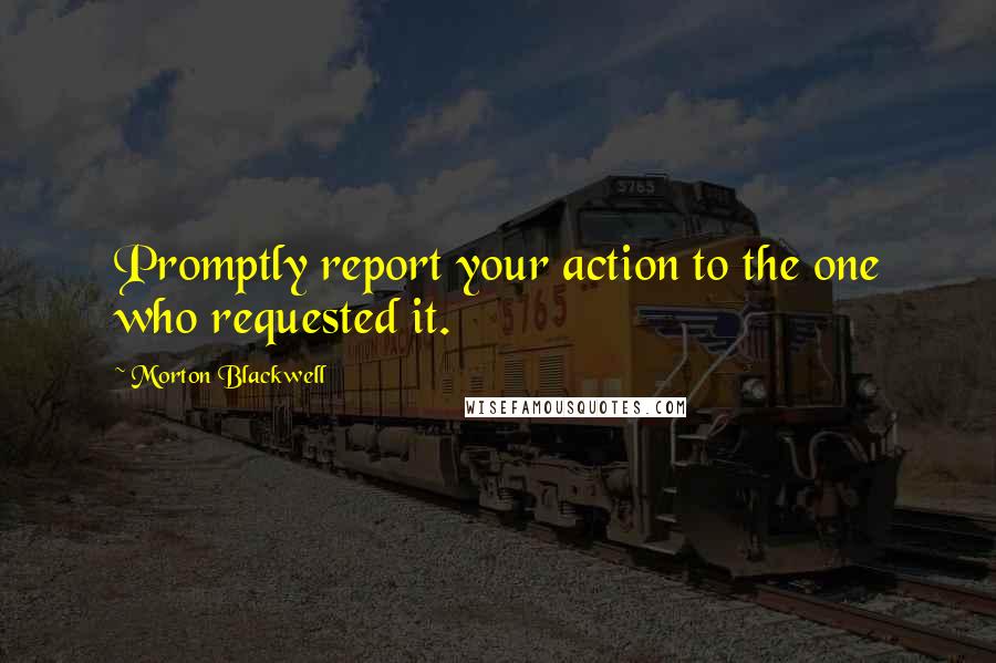 Morton Blackwell Quotes: Promptly report your action to the one who requested it.