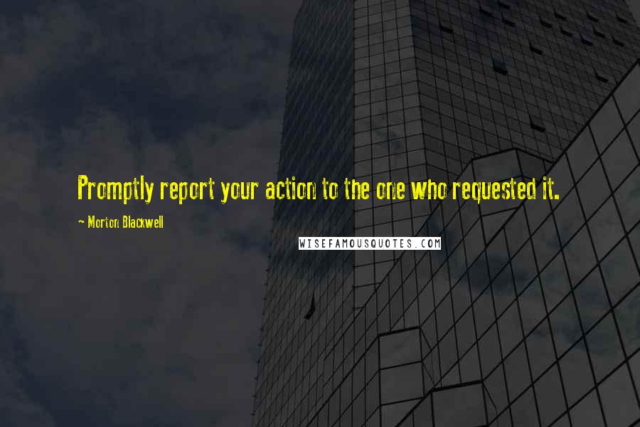 Morton Blackwell Quotes: Promptly report your action to the one who requested it.