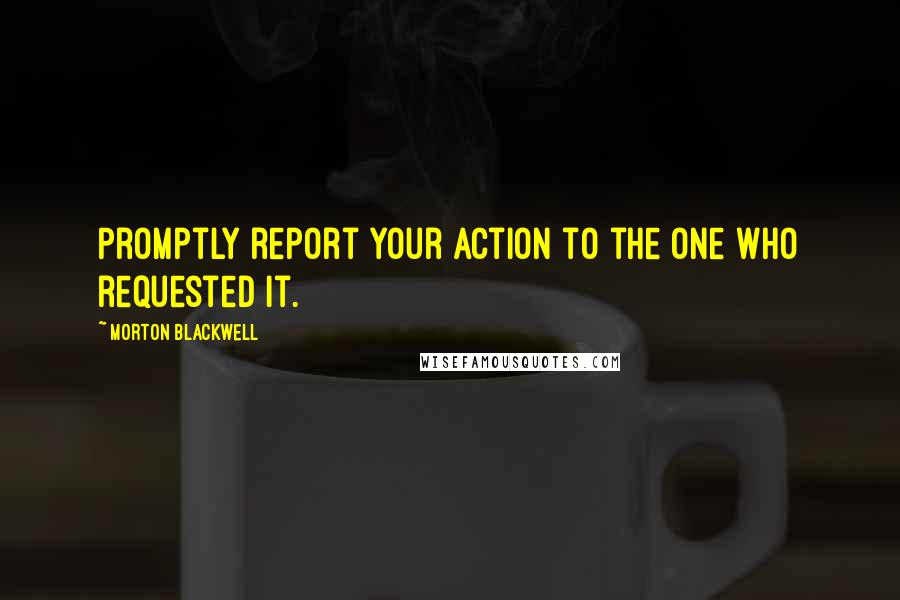 Morton Blackwell Quotes: Promptly report your action to the one who requested it.