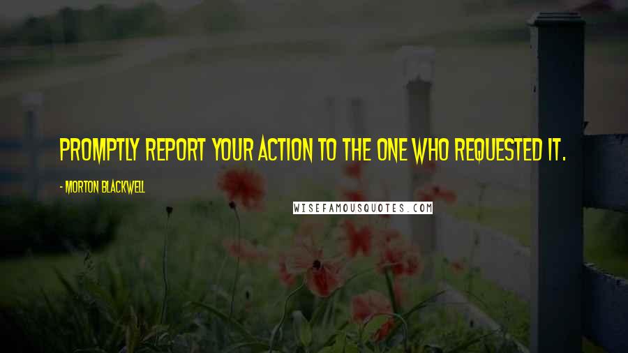 Morton Blackwell Quotes: Promptly report your action to the one who requested it.