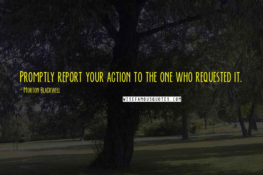 Morton Blackwell Quotes: Promptly report your action to the one who requested it.