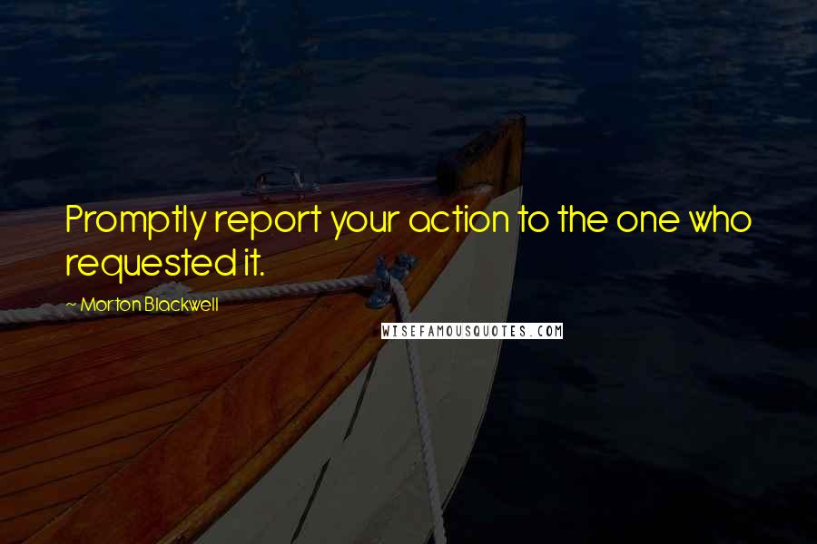 Morton Blackwell Quotes: Promptly report your action to the one who requested it.