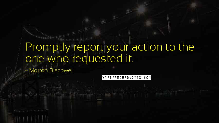 Morton Blackwell Quotes: Promptly report your action to the one who requested it.