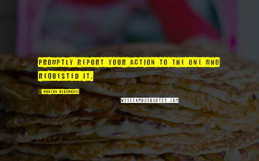 Morton Blackwell Quotes: Promptly report your action to the one who requested it.