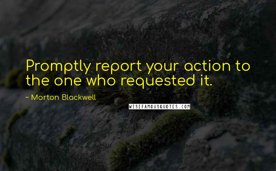 Morton Blackwell Quotes: Promptly report your action to the one who requested it.