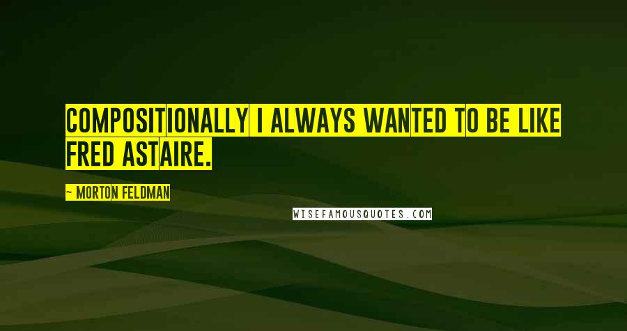 Morton Feldman Quotes: Compositionally I always wanted to be like Fred Astaire.