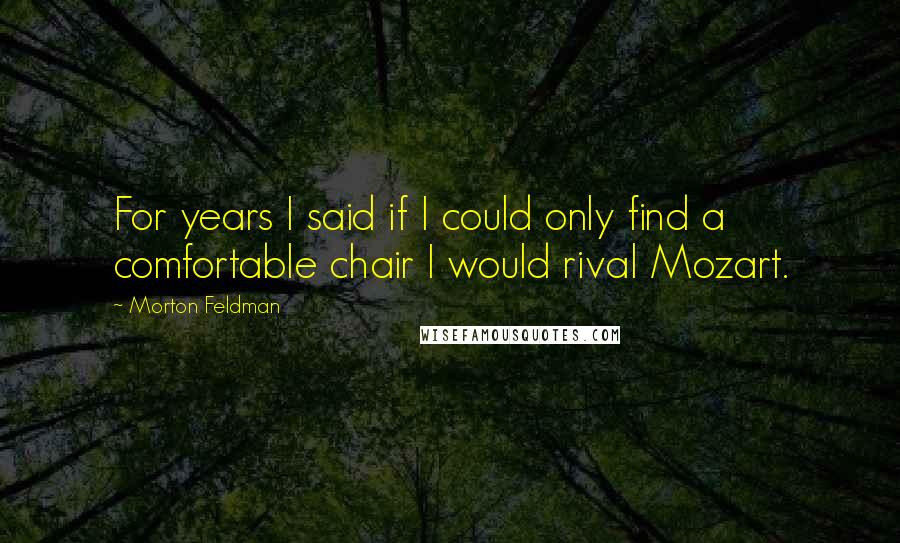 Morton Feldman Quotes: For years I said if I could only find a comfortable chair I would rival Mozart.