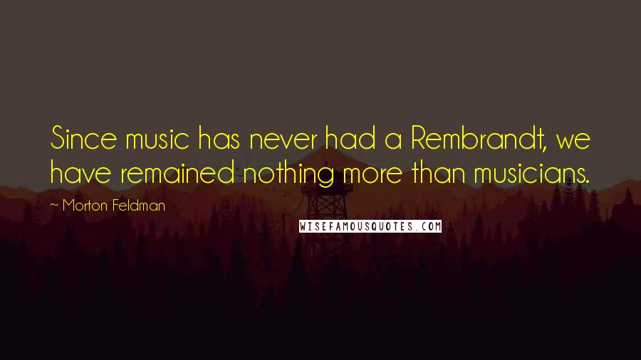 Morton Feldman Quotes: Since music has never had a Rembrandt, we have remained nothing more than musicians.