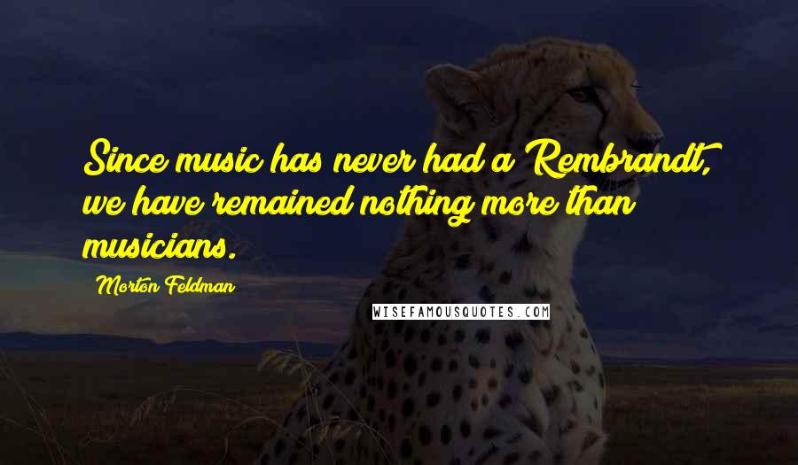 Morton Feldman Quotes: Since music has never had a Rembrandt, we have remained nothing more than musicians.