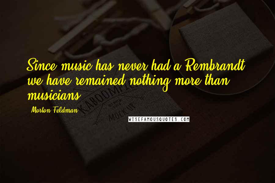 Morton Feldman Quotes: Since music has never had a Rembrandt, we have remained nothing more than musicians.