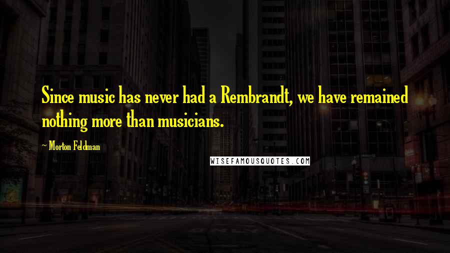 Morton Feldman Quotes: Since music has never had a Rembrandt, we have remained nothing more than musicians.