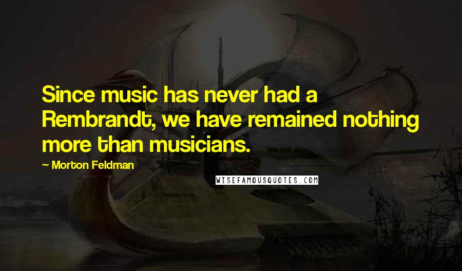 Morton Feldman Quotes: Since music has never had a Rembrandt, we have remained nothing more than musicians.