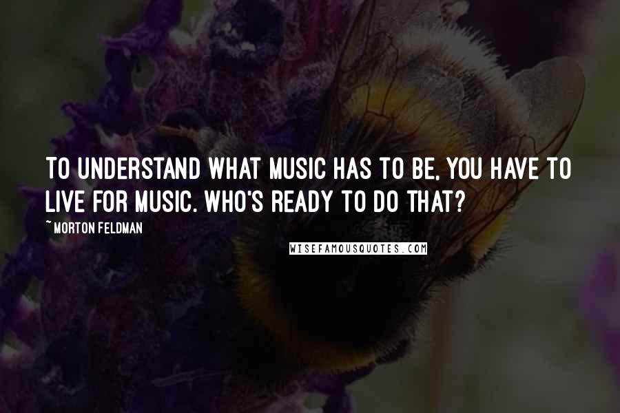 Morton Feldman Quotes: To understand what music has to be, you have to live for music. Who's ready to do that?