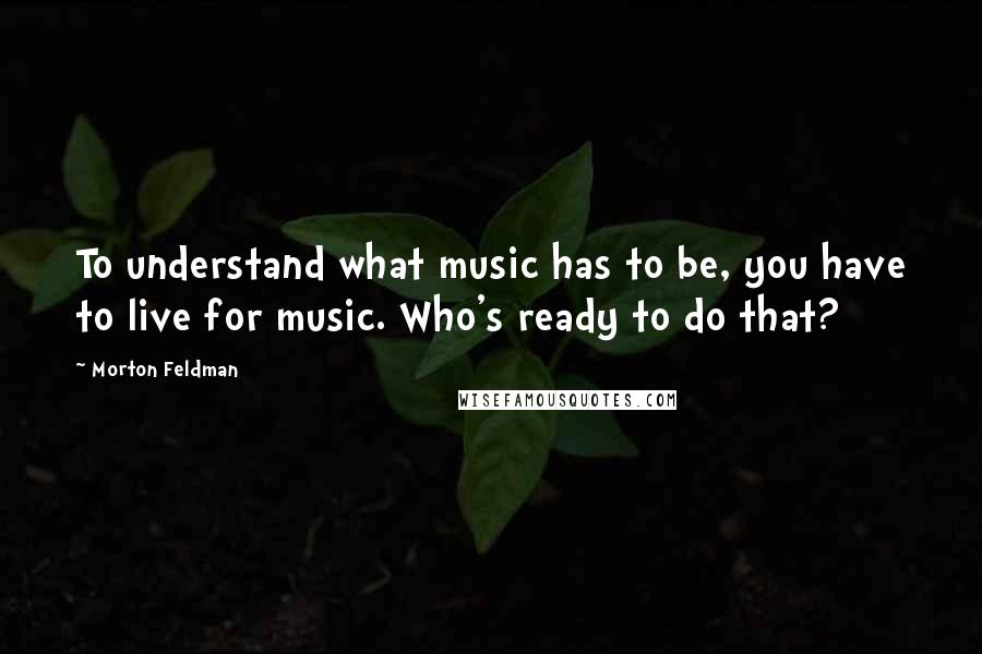 Morton Feldman Quotes: To understand what music has to be, you have to live for music. Who's ready to do that?