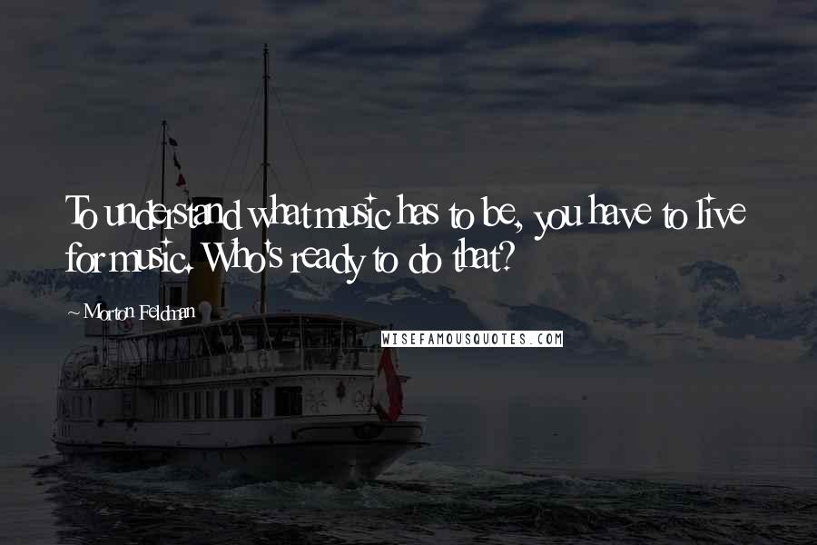 Morton Feldman Quotes: To understand what music has to be, you have to live for music. Who's ready to do that?