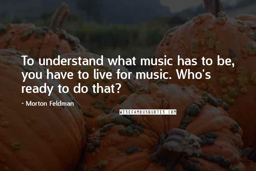 Morton Feldman Quotes: To understand what music has to be, you have to live for music. Who's ready to do that?