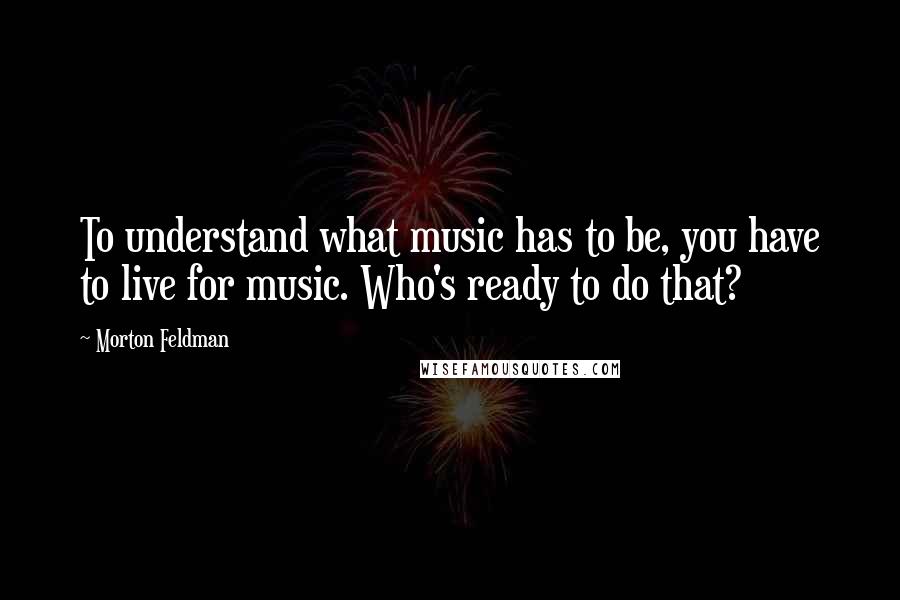 Morton Feldman Quotes: To understand what music has to be, you have to live for music. Who's ready to do that?