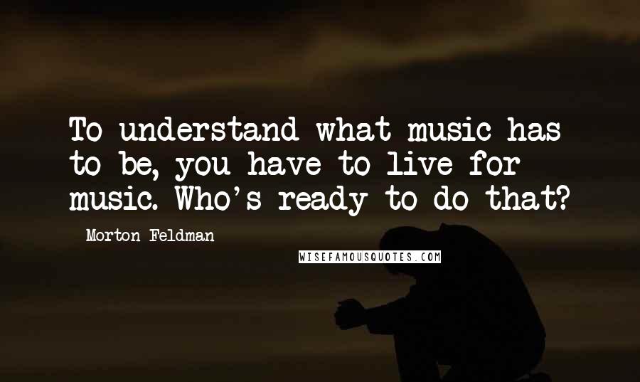 Morton Feldman Quotes: To understand what music has to be, you have to live for music. Who's ready to do that?