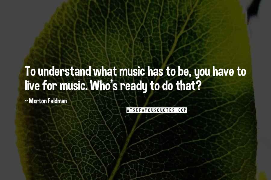 Morton Feldman Quotes: To understand what music has to be, you have to live for music. Who's ready to do that?