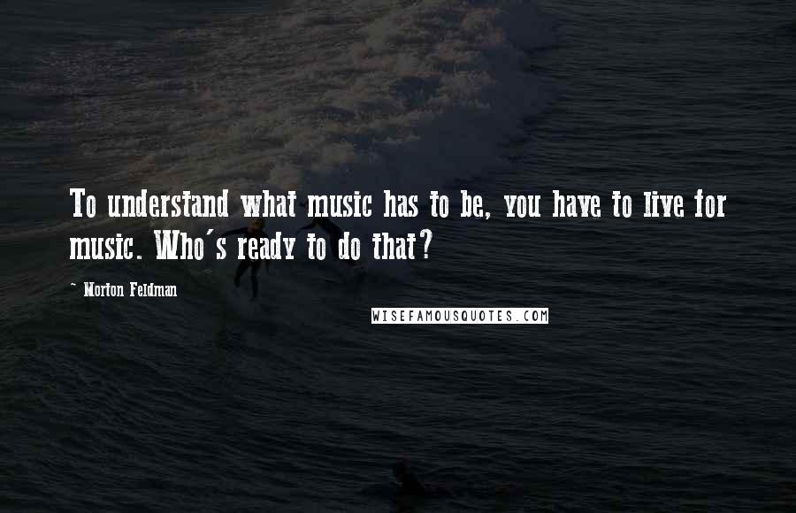 Morton Feldman Quotes: To understand what music has to be, you have to live for music. Who's ready to do that?