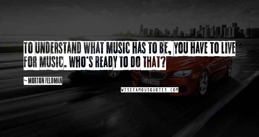 Morton Feldman Quotes: To understand what music has to be, you have to live for music. Who's ready to do that?