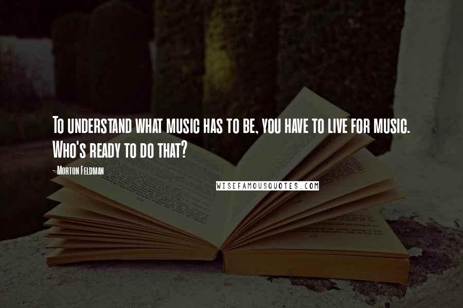 Morton Feldman Quotes: To understand what music has to be, you have to live for music. Who's ready to do that?