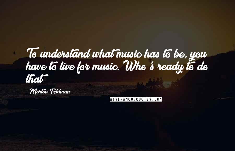 Morton Feldman Quotes: To understand what music has to be, you have to live for music. Who's ready to do that?