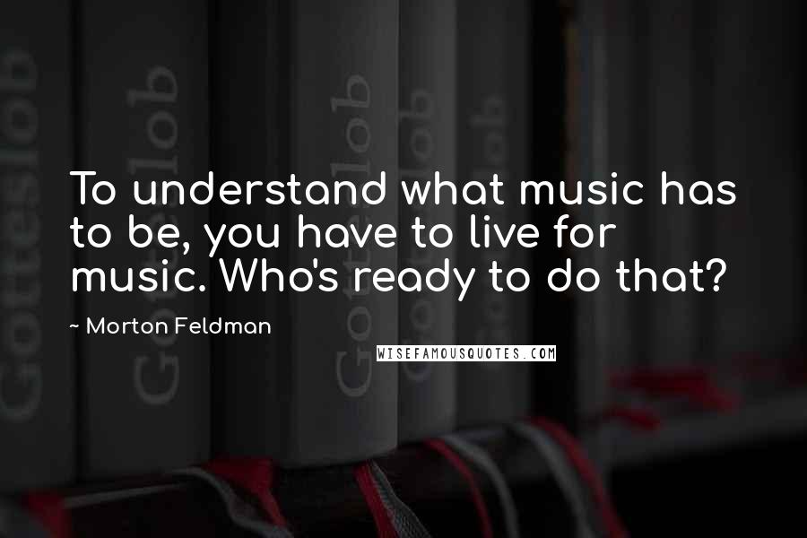 Morton Feldman Quotes: To understand what music has to be, you have to live for music. Who's ready to do that?