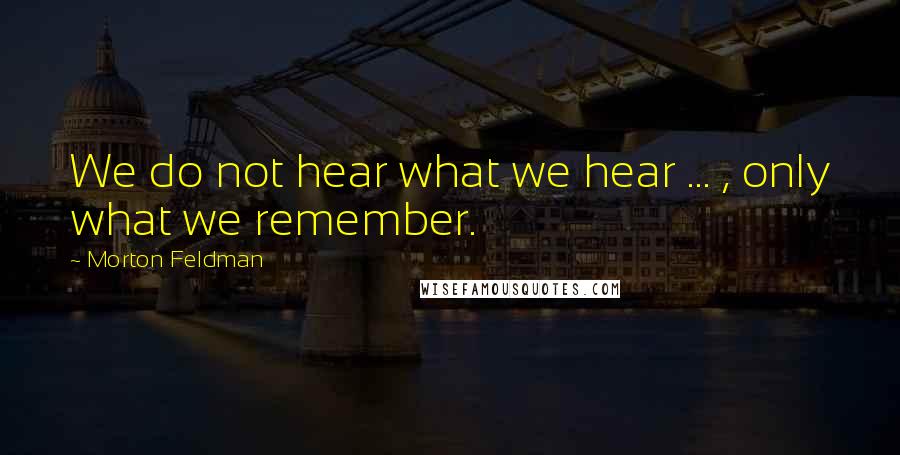 Morton Feldman Quotes: We do not hear what we hear ... , only what we remember.