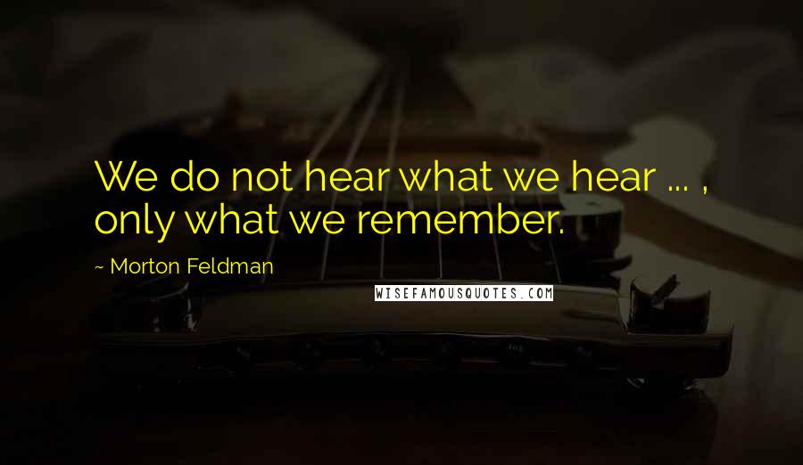Morton Feldman Quotes: We do not hear what we hear ... , only what we remember.