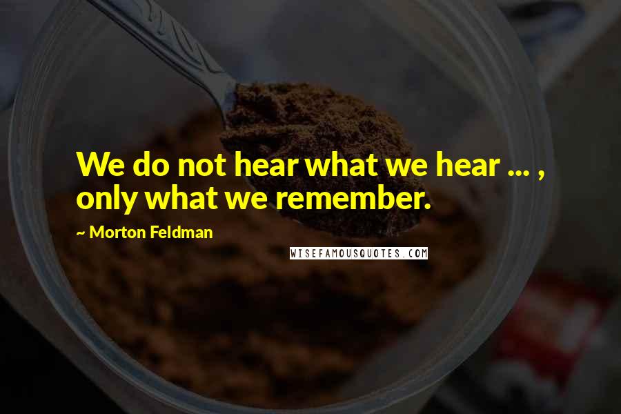 Morton Feldman Quotes: We do not hear what we hear ... , only what we remember.