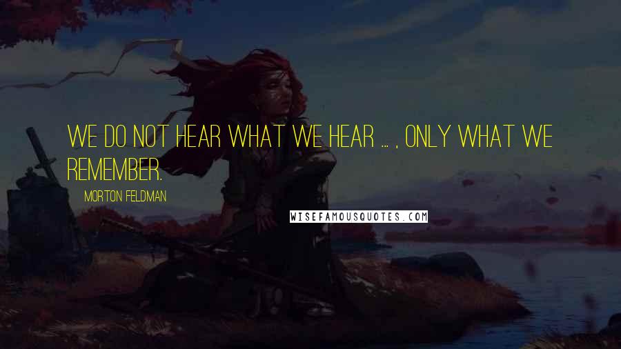 Morton Feldman Quotes: We do not hear what we hear ... , only what we remember.
