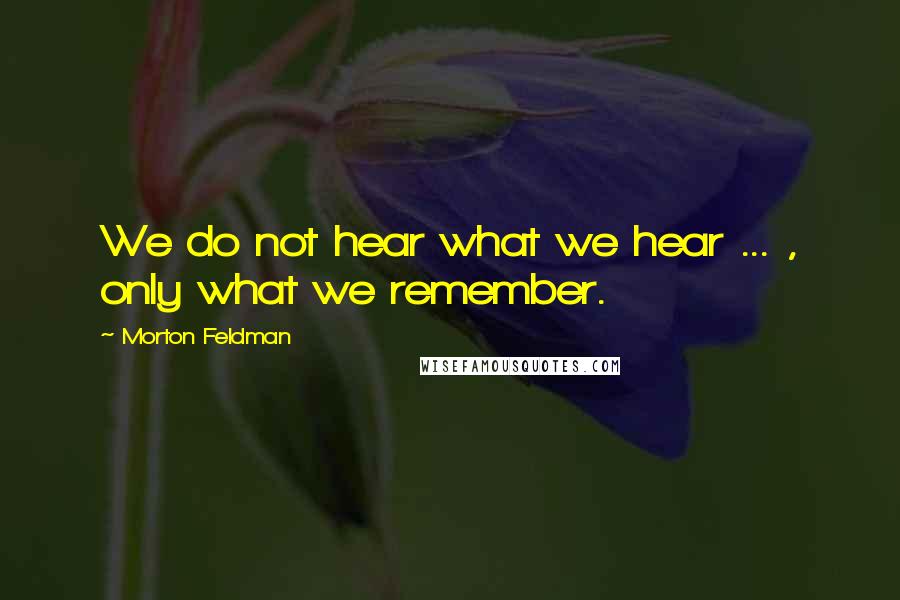 Morton Feldman Quotes: We do not hear what we hear ... , only what we remember.