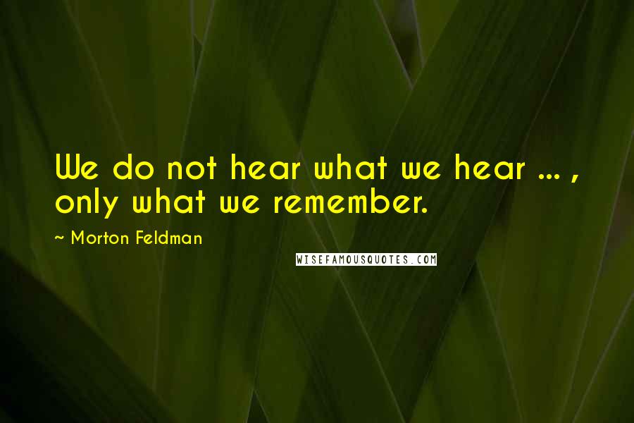 Morton Feldman Quotes: We do not hear what we hear ... , only what we remember.