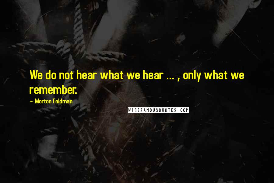 Morton Feldman Quotes: We do not hear what we hear ... , only what we remember.