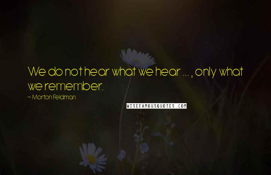 Morton Feldman Quotes: We do not hear what we hear ... , only what we remember.