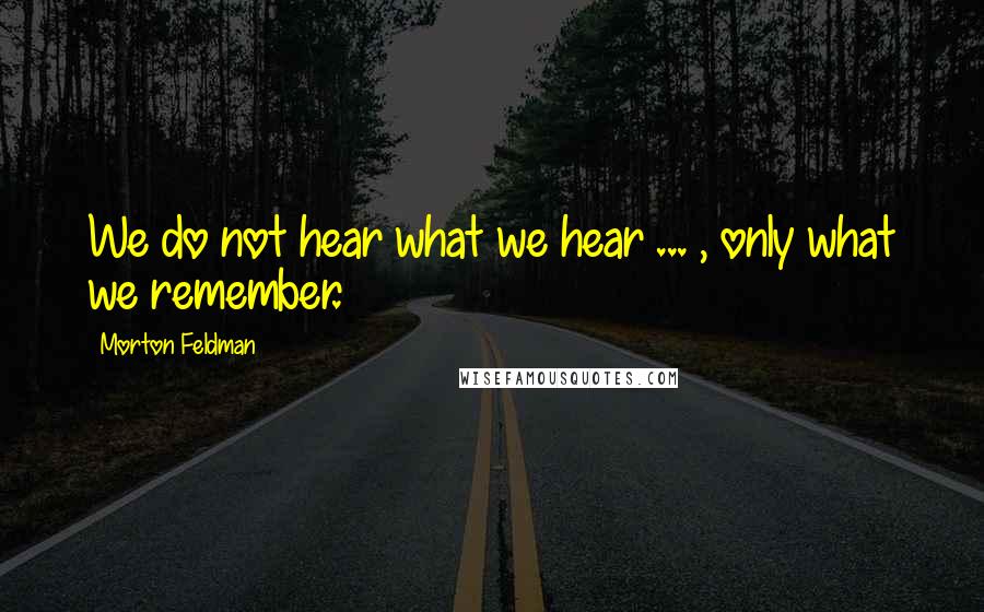Morton Feldman Quotes: We do not hear what we hear ... , only what we remember.